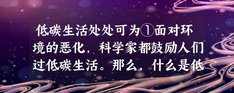 低碳生活处处可为①面对环境的恶化,科学家都鼓励人们过低碳生活。那么,什么是低碳生活呢?②低碳生活涉及碳足迹,碳足迹表示一个人或者一个团体的碳耗费量,是测量某个国 低碳生活处处可为①面对环境的恶化,科学家都鼓励人们过低碳生活。那么,什么是低碳生活呢?②低碳生活涉及碳足迹,碳足迹表示一个人或者一个团体的碳耗费量,是测量某个国