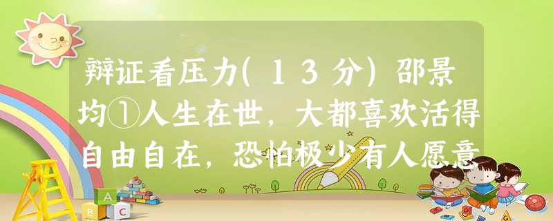 辩证看压力(13分)邵景均①人生在世,大都喜欢活得自由自在,恐怕极少有人愿意为他人所逼、受环境所迫。但是,外界压力是客观存在的,一般来说不受人的主观意愿支 辩证看压力(13分)邵景均①人生在世,大都喜欢活得自由自在,恐怕极少有人愿意为他人所逼、受环境所迫。但是,外界压力是客观存在的,一般来说不受人的主观意愿支