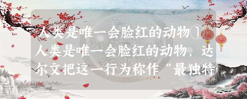 人类是唯一会脸红的动物①人类是唯一会脸红的动物,达尔文把这一行为称作“最独特和最具人类特征的表情”。达尔文早在研究进 人类是唯一会脸红的动物①人类是唯一会脸红的动物,达尔文把这一行为称作“最独特和最具人类特征的表情”。达尔文早在研究进