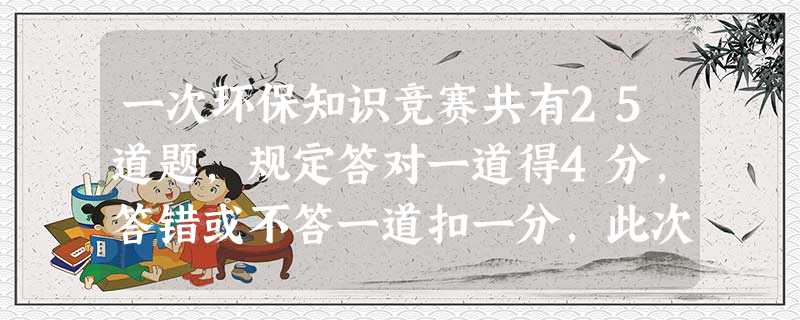 一次环保知识竞赛共有25道题,规定答对一道得4分,答错或不答一道扣一分,此次小明被评为优秀。小明至少答对了几道题[ 一次环保知识竞赛共有25道题,规定答对一道得4分,答错或不答一道扣一分,此次小明被评为优秀。小明至少答对了几道题[