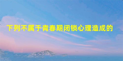 下列不属于青春期闭锁心理造成的危害有A.身体有残疾,生活不能自理B.如果任其发展,会造成性格孤僻,形成有缺陷的人格C.心理上产生不同程度的孤独感D.对我 下列不属于青春期闭锁心理造成的危害有A.身体有残疾,生活不能自理B.如果任其发展,会造成性格孤僻,形成有缺陷的人格C.心理上产生不同程度的孤独感D.对我