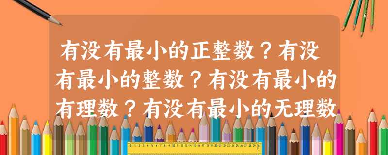 有没有最小的正整数?有没有最小的整数?有没有最小的有理数?有没有最小的无理数?有没有最小的实数?有没有绝对值最小的实数? 有没有最小的正整数?有没有最小的整数?有没有最小的有理数?有没有最小的无理数?有没有最小的实数?有没有绝对值最小的实数?