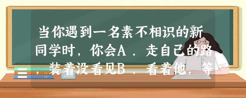 当你遇到一名素不相识的新同学时,你会A.走自己的路,装着没看见B.看着他,等候他的问候C.即使向我问好,也不想理他D.迎上去,并友好地问候他 当你遇到一名素不相识的新同学时,你会A.走自己的路,装着没看见B.看着他,等候他的问候C.即使向我问好,也不想理他D.迎上去,并友好地问候他