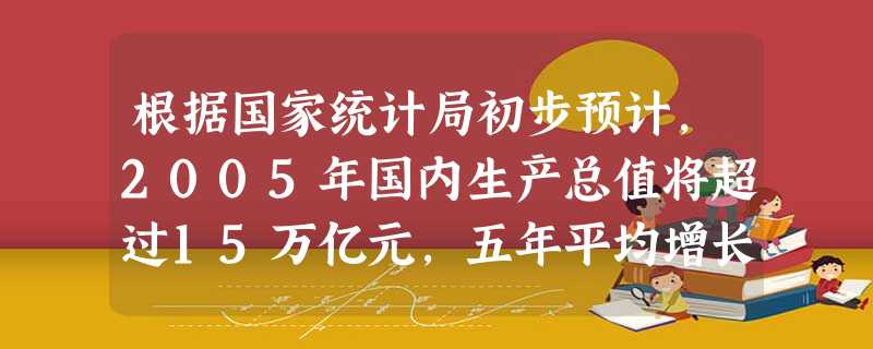 根据国家统计局初步预计,2005年国内生产总值将超过15万亿元,五年平均增长8.8%;财政收入将达3万亿元左右,比2000年的13395亿元增长1. 根据国家统计局初步预计,2005年国内生产总值将超过15万亿元,五年平均增长8.8%;财政收入将达3万亿元左右,比2000年的13395亿元增长1.