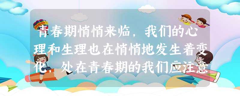 青春期悄悄来临,我们的心理和生理也在悄悄地发生着变化,处在青春期的我们应注意 ①保持乐观心态,愉快接纳青春期的生理变化②应当保持青春期的营养平衡③加强体育 青春期悄悄来临,我们的心理和生理也在悄悄地发生着变化,处在青春期的我们应注意 ①保持乐观心态,愉快接纳青春期的生理变化②应当保持青春期的营养平衡③加强体育