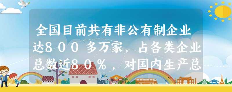 全国目前共有非公有制企业达800多万家,占各类企业总数近80%,对国内生产总值的贡献已经超过50%,对社会固定资产投资超过一半。吸纳的就业人数占全国城镇就业的7 全国目前共有非公有制企业达800多万家,占各类企业总数近80%,对国内生产总值的贡献已经超过50%,对社会固定资产投资超过一半。吸纳的就业人数占全国城镇就业的7