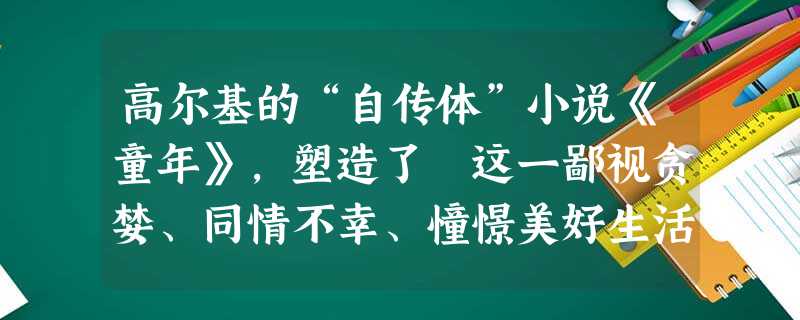高尔基的“自传体”小说《童年》,塑造了 这一鄙视贪婪、同情不幸、憧憬美好生活的正直少年的形象,生动地再现了 的生活状况。 高尔基的“自传体”小说《童年》,塑造了 这一鄙视贪婪、同情不幸、憧憬美好生活的正直少年的形象,生动地再现了 的生活状况。