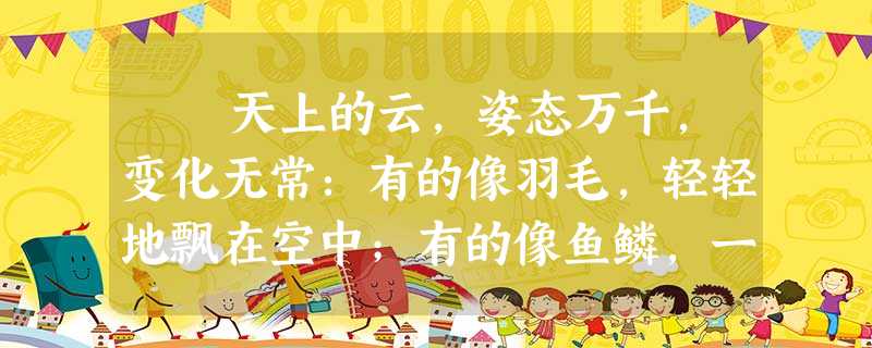 天上的云,姿态万千,变化无常:有的像羽毛,轻轻地飘在空中;有的像鱼鳞,一片片整齐地排列着;有的像羊群,来来去去;有的像一张大 天上的云,姿态万千,变化无常:有的像羽毛,轻轻地飘在空中;有的像鱼鳞,一片片整齐地排列着;有的像羊群,来来去去;有的像一张大