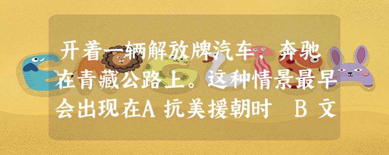 开着一辆解放牌汽车,奔驰在青藏公路上。这种情景最早会出现在A抗美援朝时 B文化大革命时 C“一五”计划完成后 D“大跃进”时 开着一辆解放牌汽车,奔驰在青藏公路上。这种情景最早会出现在A抗美援朝时 B文化大革命时 C“一五”计划完成后 D“大跃进”时