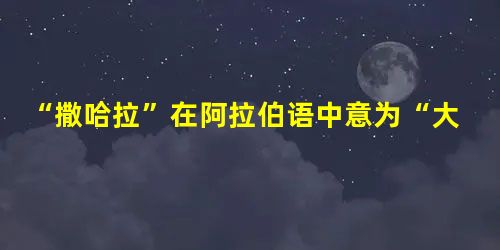 “撒哈拉”在阿拉伯语中意为“大荒漠”。人类自有文字记载的历史以来,最早提及“撒哈拉”这个词大约是在公元前430年。当时 “撒哈拉”在阿拉伯语中意为“大荒漠”。人类自有文字记载的历史以来,最早提及“撒哈拉”这个词大约是在公元前430年。当时