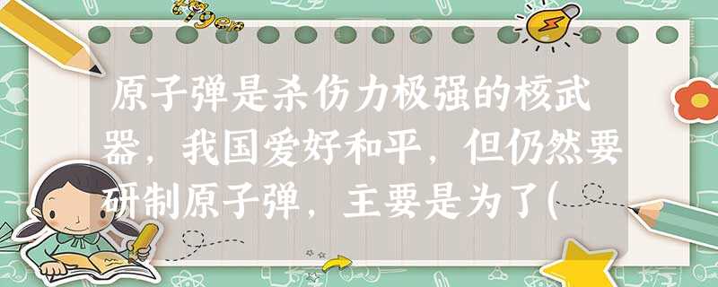 原子弹是杀伤力极强的核武器,我国爱好和平,但仍然要研制原子弹,主要是为了( )A.准备世界核战争的到来B.加强我国的军事力量,还击帝国主义核进攻C.打击美国的对 原子弹是杀伤力极强的核武器,我国爱好和平,但仍然要研制原子弹,主要是为了( )A.准备世界核战争的到来B.加强我国的军事力量,还击帝国主义核进攻C.打击美国的对