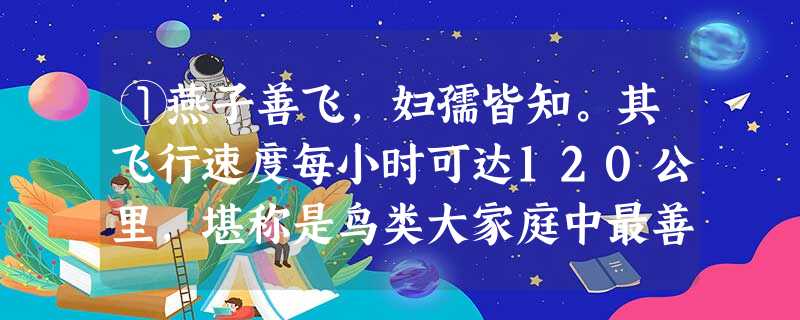 ①燕子善飞,妇孺皆知。其飞行速度每小时可达120公里,堪称是鸟类大家庭中最善于飞翔的成员之一。燕子又具有高超的飞行特技: ①燕子善飞,妇孺皆知。其飞行速度每小时可达120公里,堪称是鸟类大家庭中最善于飞翔的成员之一。燕子又具有高超的飞行特技: