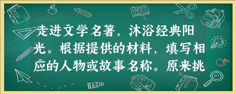 走进文学名著,沐浴经典阳光。根据提供的材料,填写相应的人物或故事名称。原来挑上冈子时,两桶都是好酒。七个人先吃了一桶,刘唐揭起桶盖,又 走进文学名著,沐浴经典阳光。根据提供的材料,填写相应的人物或故事名称。原来挑上冈子时,两桶都是好酒。七个人先吃了一桶,刘唐揭起桶盖,又