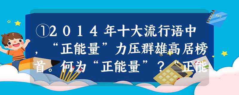 ①2014年十大流行语中,“正能量”力压群雄高居榜首。何为“正能量”?“正能量”是一种健康乐观的情感、积极向上的动力。它 ①2014年十大流行语中,“正能量”力压群雄高居榜首。何为“正能量”?“正能量”是一种健康乐观的情感、积极向上的动力。它