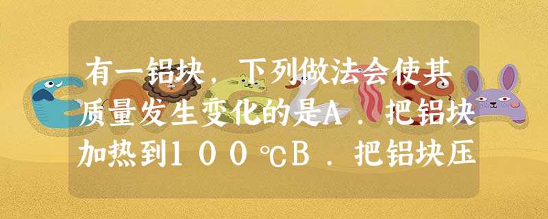有一铝块,下列做法会使其质量发生变化的是A.把铝块加热到100℃B.把铝块压制成一张铝箔C.用锉刀将铝块表面打磨平滑D.把铝块从赤道带到南极 有一铝块,下列做法会使其质量发生变化的是A.把铝块加热到100℃B.把铝块压制成一张铝箔C.用锉刀将铝块表面打磨平滑D.把铝块从赤道带到南极