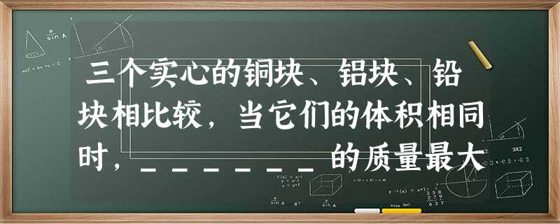 三个实心的铜块、铝块、铅块相比较,当它们的体积相同时,______的质量最大,______的质量最小,当它们的质量相同时,_______的体积最大, 三个实心的铜块、铝块、铅块相比较,当它们的体积相同时,______的质量最大,______的质量最小,当它们的质量相同时,_______的体积最大,