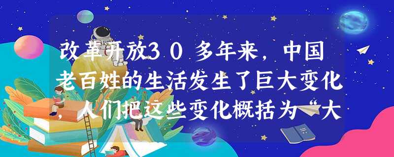 改革开放30多年来,中国老百姓的生活发生了巨大变化,人们把这些变化概括为“大起来了住房、多起来了的私人轿车、低下来的食品支出、高起来的文化程度、热起 改革开放30多年来,中国老百姓的生活发生了巨大变化,人们把这些变化概括为“大起来了住房、多起来了的私人轿车、低下来的食品支出、高起来的文化程度、热起