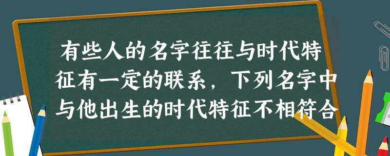 有些人的名字往往与时代特征有一定的联系,下列名字中与他出生的时代特征不相符合的是A.出生于1949年,取名建国B.出生于1951年,取名援朝C.出生于1 有些人的名字往往与时代特征有一定的联系,下列名字中与他出生的时代特征不相符合的是A.出生于1949年,取名建国B.出生于1951年,取名援朝C.出生于1