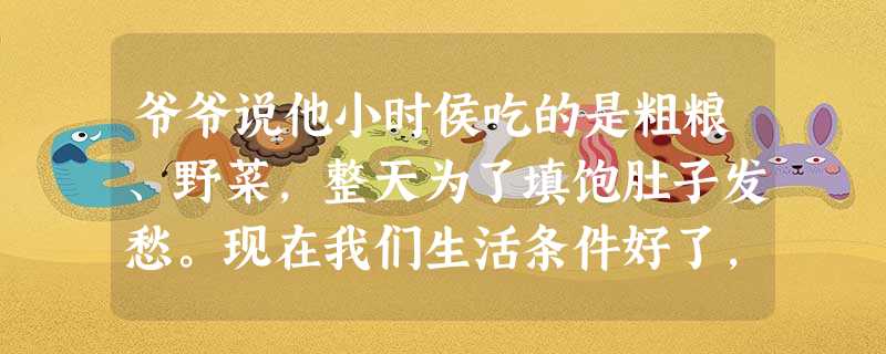 爷爷说他小时侯吃的是粗粮、野菜,整天为了填饱肚子发愁。现在我们生活条件好了,粗粮、野菜倒成了调剂生活的美味了。爸爸说他小时侯要跑到很远的地方去看露天电影 爷爷说他小时侯吃的是粗粮、野菜,整天为了填饱肚子发愁。现在我们生活条件好了,粗粮、野菜倒成了调剂生活的美味了。爸爸说他小时侯要跑到很远的地方去看露天电影