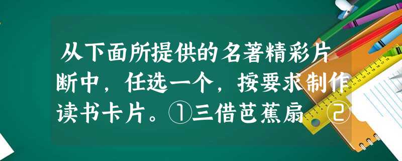从下面所提供的名著精彩片断中,任选一个,按要求制作读书卡片。①三借芭蕉扇 ②智取生辰纲 名著: 作者: 情节概述:_ 从下面所提供的名著精彩片断中,任选一个,按要求制作读书卡片。①三借芭蕉扇 ②智取生辰纲 名著: 作者: 情节概述:_