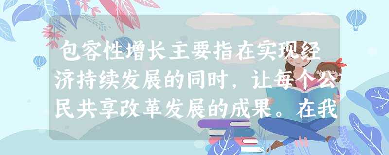 包容性增长主要指在实现经济持续发展的同时,让每个公民共享改革发展的成果。在我国,要实现包容性增长,就必须 ①坚持以经济建设为中心,调整优化产业结构②完善初级 包容性增长主要指在实现经济持续发展的同时,让每个公民共享改革发展的成果。在我国,要实现包容性增长,就必须 ①坚持以经济建设为中心,调整优化产业结构②完善初级