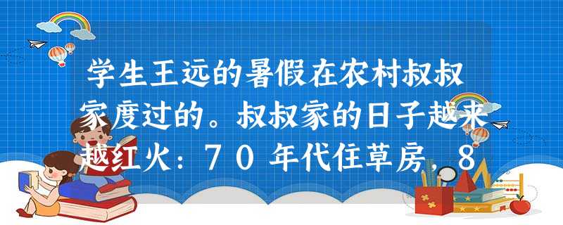 学生王远的暑假在农村叔叔家度过的。叔叔家的日子越来越红火:70年代住草房,80年代住瓦房,90年代住楼房。叔叔从90年代初就在农村用自行车向城里贩卖鸡鸭鹅。赚了 学生王远的暑假在农村叔叔家度过的。叔叔家的日子越来越红火:70年代住草房,80年代住瓦房,90年代住楼房。叔叔从90年代初就在农村用自行车向城里贩卖鸡鸭鹅。赚了