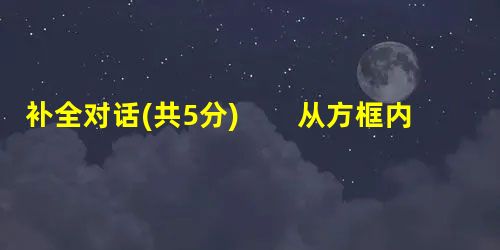 补全对话(共5分) 从方框内选择恰当的句子完成下面的对话。(共5分,每小题1分)A. A table for two?B. What can I do 补全对话(共5分) 从方框内选择恰当的句子完成下面的对话。(共5分,每小题1分)A. A table for two?B. What can I do