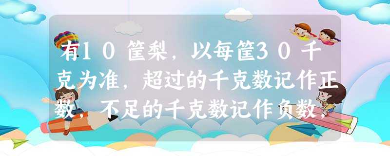 有10筐梨,以每筐30千克为准,超过的千克数记作正数,不足的千克数记作负数,称后的记录如下:-1,2.5,1,-3,2,0.5,-1,-2,-2,-1.5.这1 有10筐梨,以每筐30千克为准,超过的千克数记作正数,不足的千克数记作负数,称后的记录如下:-1,2.5,1,-3,2,0.5,-1,-2,-2,-1.5.这1