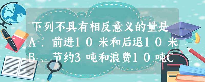 下列不具有相反意义的量是A.前进10米和后退10米B.节约3吨和浪费10吨C.身高增加2厘米和体重减少2千克D.超过5克和不足2克 下列不具有相反意义的量是A.前进10米和后退10米B.节约3吨和浪费10吨C.身高增加2厘米和体重减少2千克D.超过5克和不足2克