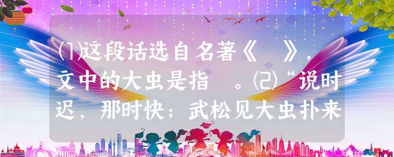 ⑴这段话选自名著《 》,文中的大虫是指 。⑵“说时迟,那时快;武松见大虫扑来,只一闪,闪在大虫背后。那大虫背后看人最难,便 ⑴这段话选自名著《 》,文中的大虫是指 。⑵“说时迟,那时快;武松见大虫扑来,只一闪,闪在大虫背后。那大虫背后看人最难,便