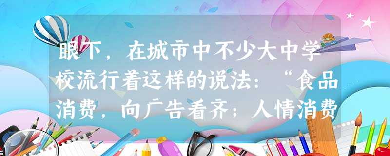 眼下,在城市中不少大中学校流行着这样的说法:“食品消费,向广告看齐;人情消费,向父母看齐;服装消费,向名牌看齐;美容消费,向明星看齐。”对这种消费认 眼下,在城市中不少大中学校流行着这样的说法:“食品消费,向广告看齐;人情消费,向父母看齐;服装消费,向名牌看齐;美容消费,向明星看齐。”对这种消费认