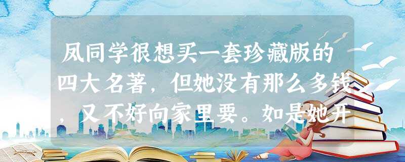 凤同学很想买一套珍藏版的四大名著,但她没有那么多钱,又不好向家里要。如是她开始节约自己的零花钱。父母每月给她的零花钱,她除了买些经济实惠的生活和学习 凤同学很想买一套珍藏版的四大名著,但她没有那么多钱,又不好向家里要。如是她开始节约自己的零花钱。父母每月给她的零花钱,她除了买些经济实惠的生活和学习