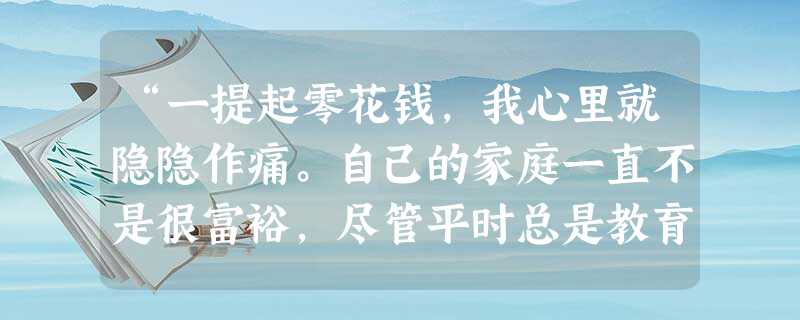 “一提起零花钱,我心里就隐隐作痛。自己的家庭一直不是很富裕,尽管平时总是教育独生子要节俭,但儿子却总是喜欢与同学攀比,更没想到的是,儿子竟然几次偷拿 “一提起零花钱,我心里就隐隐作痛。自己的家庭一直不是很富裕,尽管平时总是教育独生子要节俭,但儿子却总是喜欢与同学攀比,更没想到的是,儿子竟然几次偷拿