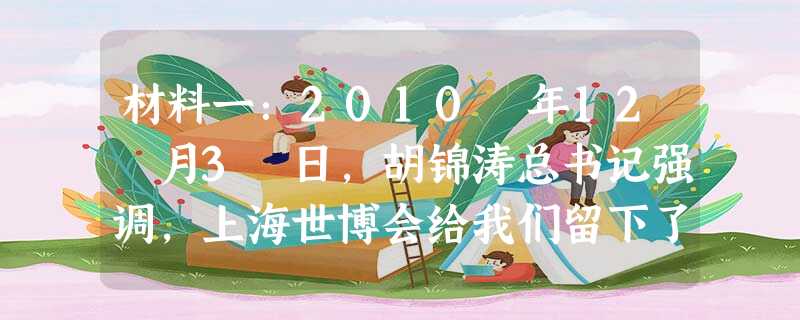 材料一:2010 年12 月3 日,胡锦涛总书记强调,上海世博会给我们留下了丰厚物质成果和宝贵精神财富,要认真总结上海世博会经验,弘扬上海世博会精神,努力 材料一:2010 年12 月3 日,胡锦涛总书记强调,上海世博会给我们留下了丰厚物质成果和宝贵精神财富,要认真总结上海世博会经验,弘扬上海世博会精神,努力