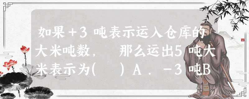 如果+3吨表示运入仓库的大米吨数, 那么运出5吨大米表示为( )A.-3吨B.+3吨C.-5吨D.+5吨 如果+3吨表示运入仓库的大米吨数, 那么运出5吨大米表示为( )A.-3吨B.+3吨C.-5吨D.+5吨