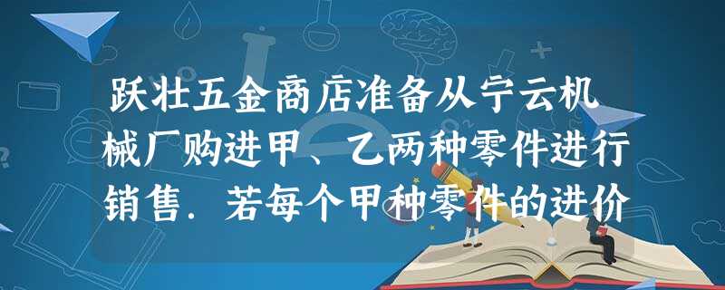 跃壮五金商店准备从宁云机械厂购进甲、乙两种零件进行销售.若每个甲种零件的进价比每个乙种零件的进价少2元,且用80元购进甲种零件的数量与用100元购进乙种零件的数 跃壮五金商店准备从宁云机械厂购进甲、乙两种零件进行销售.若每个甲种零件的进价比每个乙种零件的进价少2元,且用80元购进甲种零件的数量与用100元购进乙种零件的数