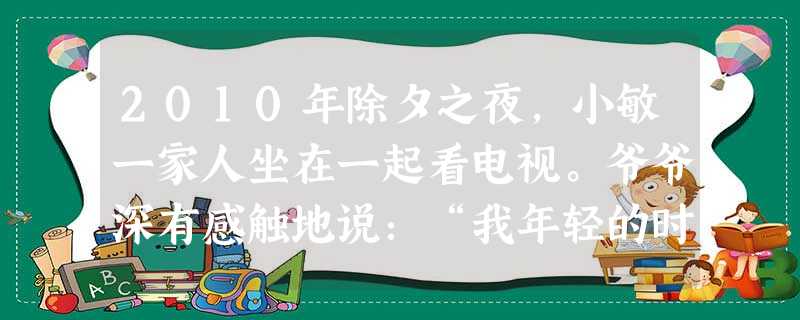 2010年除夕之夜,小敏一家人坐在一起看电视。爷爷深有感触地说:“我年轻的时候,只能听广播。”爸爸说:“我年轻的时候,要跑到几里之外才能看上一场电影。”小 2010年除夕之夜,小敏一家人坐在一起看电视。爷爷深有感触地说:“我年轻的时候,只能听广播。”爸爸说:“我年轻的时候,要跑到几里之外才能看上一场电影。”小
