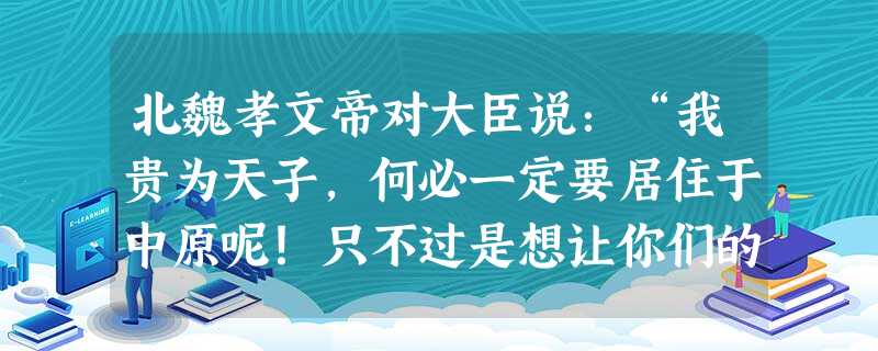 北魏孝文帝对大臣说:“我贵为天子,何必一定要居住于中原呢!只不过是想让你们的后代接受先进文化的熏陶,开阔自己的眼界罢了。如果长期居住在北方,一旦遇到 北魏孝文帝对大臣说:“我贵为天子,何必一定要居住于中原呢!只不过是想让你们的后代接受先进文化的熏陶,开阔自己的眼界罢了。如果长期居住在北方,一旦遇到