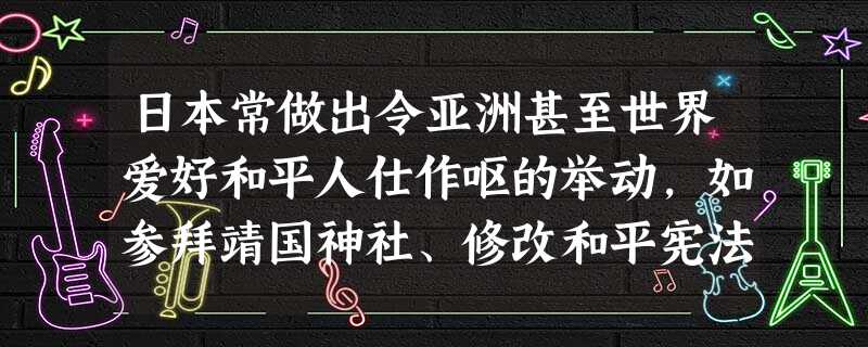 日本常做出令亚洲甚至世界爱好和平人仕作呕的举动,如参拜靖国神社、修改和平宪法、美化侵略、窥视别国油田、窥视别国岛屿、干涉别国内政——对此对中国的启示 日本常做出令亚洲甚至世界爱好和平人仕作呕的举动,如参拜靖国神社、修改和平宪法、美化侵略、窥视别国油田、窥视别国岛屿、干涉别国内政——对此对中国的启示