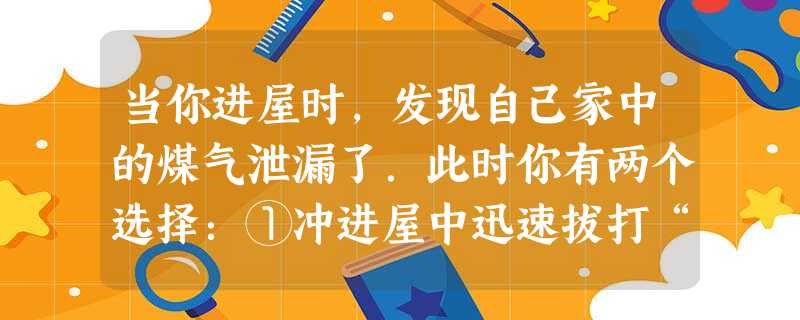 当你进屋时,发现自己家中的煤气泄漏了.此时你有两个选择:①冲进屋中迅速拔打“119”报警;②用衣服捂住鼻子,冲入厨房,打开窗户,并关上煤气管道的开关.你的正确选 当你进屋时,发现自己家中的煤气泄漏了.此时你有两个选择:①冲进屋中迅速拔打“119”报警;②用衣服捂住鼻子,冲入厨房,打开窗户,并关上煤气管道的开关.你的正确选