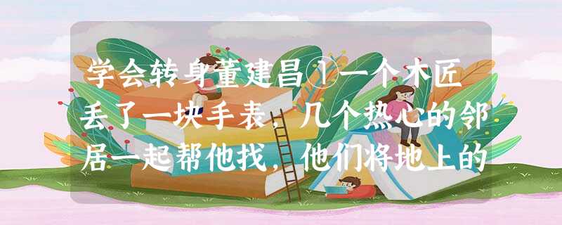 学会转身董建昌①一个木匠丢了一块手表,几个热心的邻居一起帮他找,他们将地上的刨花、工具箱,以及木匠身上的每一个口袋都翻烂了也没有找到,结果却让一个孩子找到了。木 学会转身董建昌①一个木匠丢了一块手表,几个热心的邻居一起帮他找,他们将地上的刨花、工具箱,以及木匠身上的每一个口袋都翻烂了也没有找到,结果却让一个孩子找到了。木