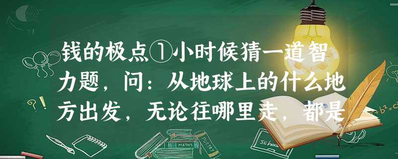 钱的极点①小时候猜一道智力题,问:从地球上的什么地方出发,无论往哪里走,都是朝向南? 答案是:北极。现在无论同谁聊天,无论从哪说起,都会很快谈到钱。钱成 钱的极点①小时候猜一道智力题,问:从地球上的什么地方出发,无论往哪里走,都是朝向南? 答案是:北极。现在无论同谁聊天,无论从哪说起,都会很快谈到钱。钱成