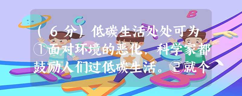(6分)低碳生活处处可为①面对环境的恶化,科学家都鼓励人们过低碳生活。②就个人而言,每个人可以从自我做起,从生活中的细节做起,尽量减少碳足迹,选择低碳生活。例如 (6分)低碳生活处处可为①面对环境的恶化,科学家都鼓励人们过低碳生活。②就个人而言,每个人可以从自我做起,从生活中的细节做起,尽量减少碳足迹,选择低碳生活。例如