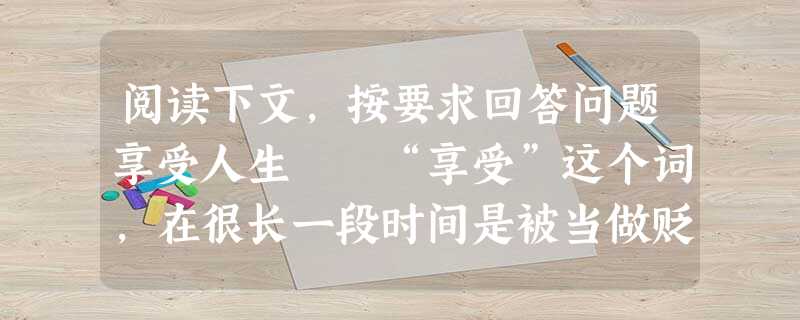 阅读下文,按要求回答问题享受人生 “享受”这个词,在很长一段时间是被当做贬义词使用的。随着年纪增长,阅历增多,才知道这样理解未免狭窄。人来到世 阅读下文,按要求回答问题享受人生 “享受”这个词,在很长一段时间是被当做贬义词使用的。随着年纪增长,阅历增多,才知道这样理解未免狭窄。人来到世