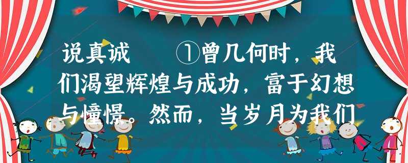 说真诚 ①曾几何时,我们渴望辉煌与成功,富于幻想与憧憬。然而,当岁月为我们的人生之树又增添一圈崭新的年轮时,我们 说真诚 ①曾几何时,我们渴望辉煌与成功,富于幻想与憧憬。然而,当岁月为我们的人生之树又增添一圈崭新的年轮时,我们