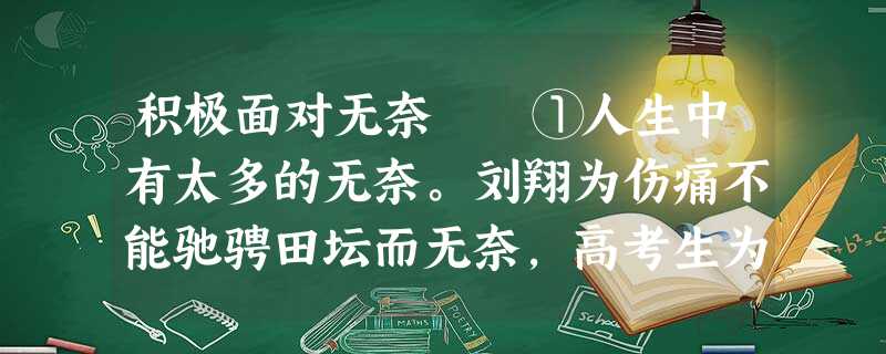 积极面对无奈 ①人生中有太多的无奈。刘翔为伤痛不能驰骋田坛而无奈,高考生为相差几分不能跨进大学 积极面对无奈 ①人生中有太多的无奈。刘翔为伤痛不能驰骋田坛而无奈,高考生为相差几分不能跨进大学