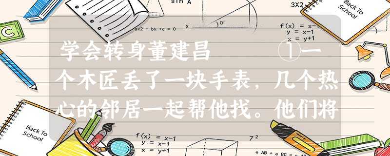 学会转身董建昌 ①一个木匠丢了一块手表,几个热心的邻居一起帮他找。他们将地上的刨花、工具箱以及木匠身上的 学会转身董建昌 ①一个木匠丢了一块手表,几个热心的邻居一起帮他找。他们将地上的刨花、工具箱以及木匠身上的