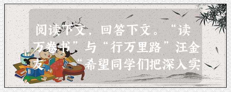 阅读下文,回答下文。“读万卷书”与“行万里路”汪金友 “希望同学们把深入实践作为成长成才的必由之路。古人讲,既要‘读万卷书’, 阅读下文,回答下文。“读万卷书”与“行万里路”汪金友 “希望同学们把深入实践作为成长成才的必由之路。古人讲,既要‘读万卷书’,