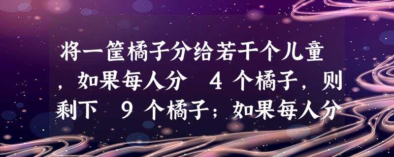 将一筐橘子分给若干个儿童,如果每人分 4个橘子,则剩下 9个橘子;如果每人分 6个橘子,则最后一个儿童分得的橘子将少于 3个,由以上可推知共有个儿童 将一筐橘子分给若干个儿童,如果每人分 4个橘子,则剩下 9个橘子;如果每人分 6个橘子,则最后一个儿童分得的橘子将少于 3个,由以上可推知共有个儿童