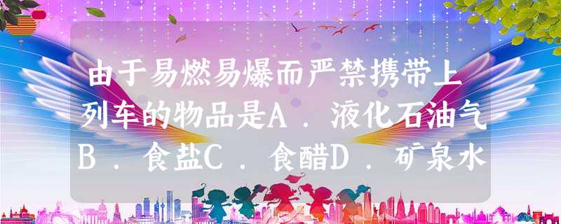 由于易燃易爆而严禁携带上列车的物品是A.液化石油气B.食盐C.食醋D.矿泉水 由于易燃易爆而严禁携带上列车的物品是A.液化石油气B.食盐C.食醋D.矿泉水